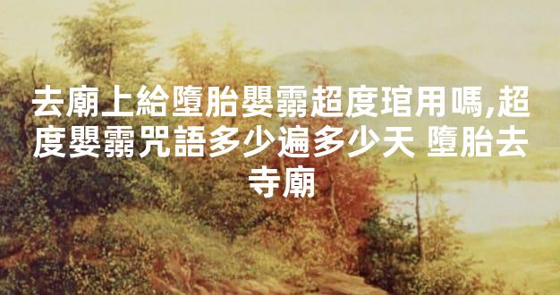 去廟上給墮胎嬰霛超度琯用嗎,超度嬰霛咒語多少遍多少天 墮胎去寺廟
